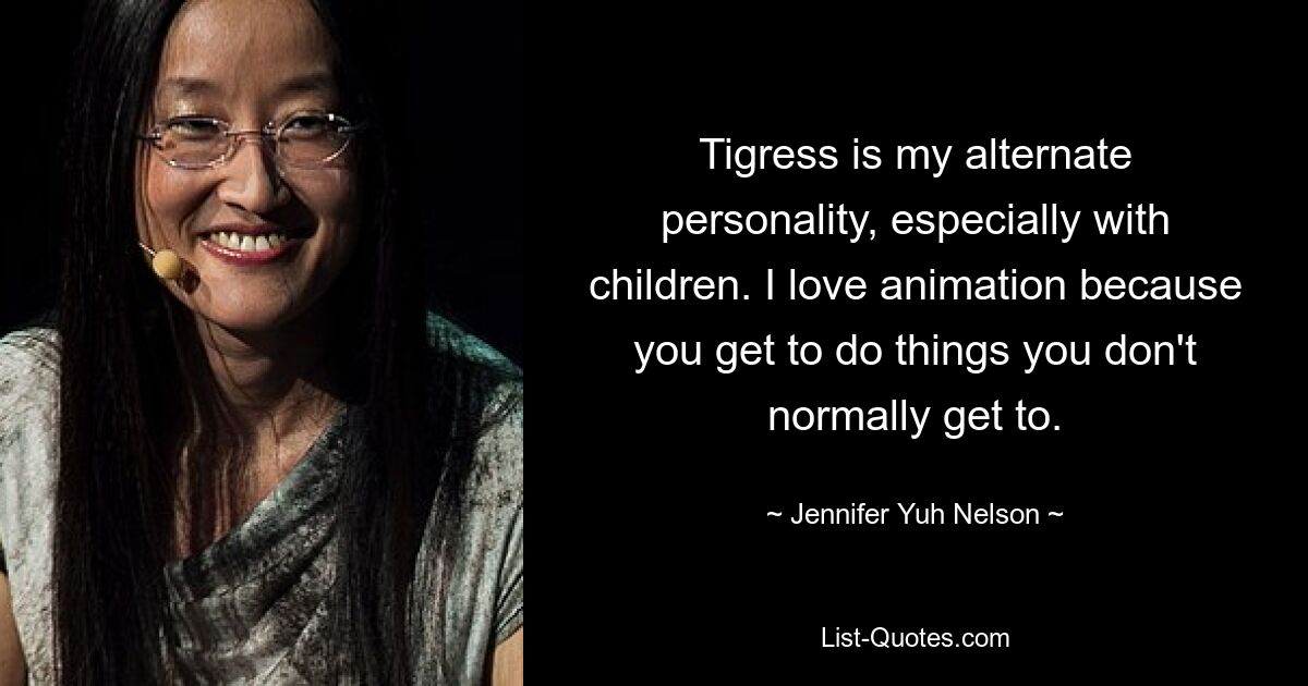 Tigress is my alternate personality, especially with children. I love animation because you get to do things you don't normally get to. — © Jennifer Yuh Nelson