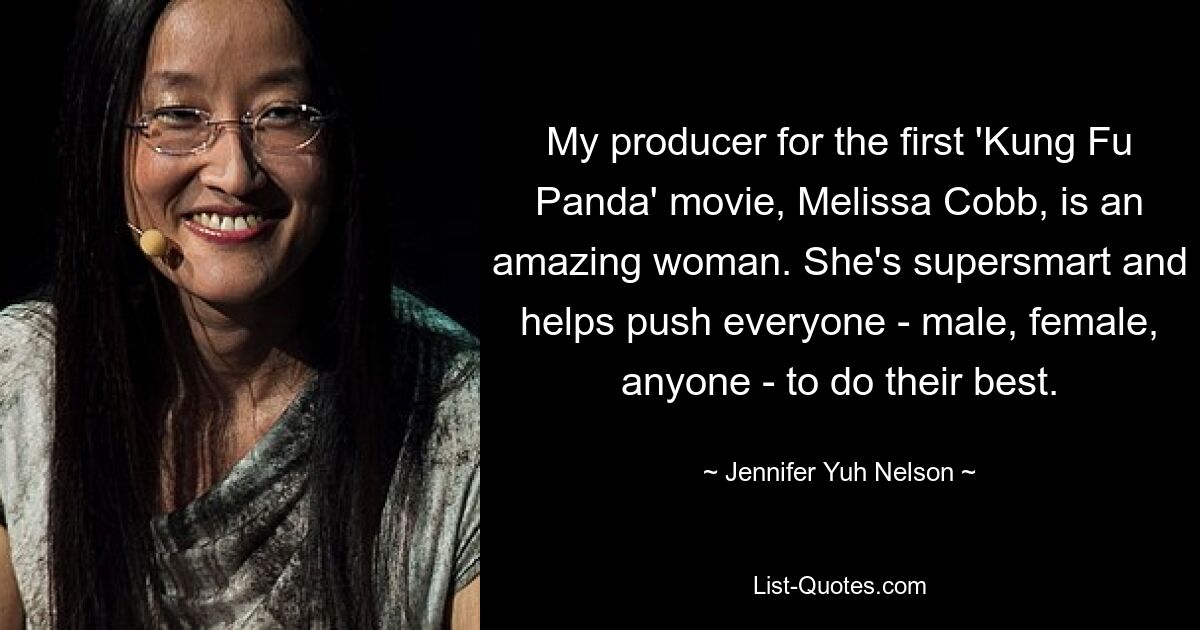 My producer for the first 'Kung Fu Panda' movie, Melissa Cobb, is an amazing woman. She's supersmart and helps push everyone - male, female, anyone - to do their best. — © Jennifer Yuh Nelson