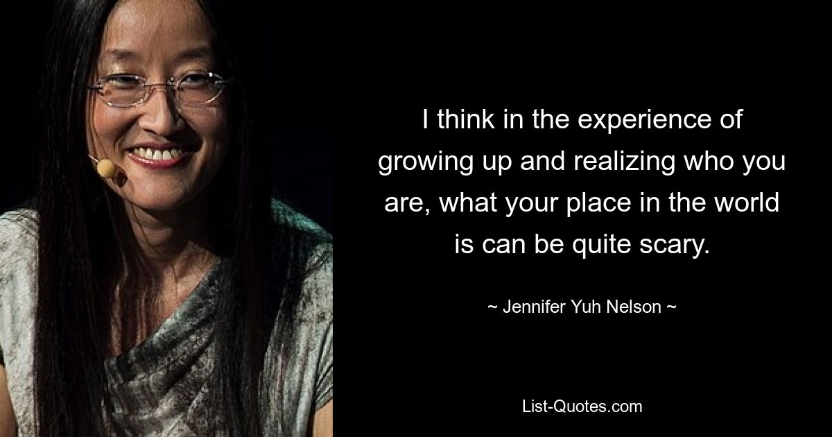 I think in the experience of growing up and realizing who you are, what your place in the world is can be quite scary. — © Jennifer Yuh Nelson