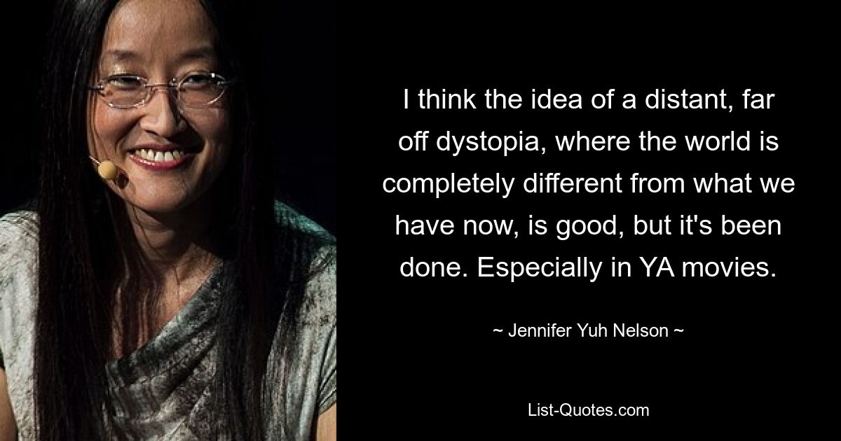 I think the idea of a distant, far off dystopia, where the world is completely different from what we have now, is good, but it's been done. Especially in YA movies. — © Jennifer Yuh Nelson