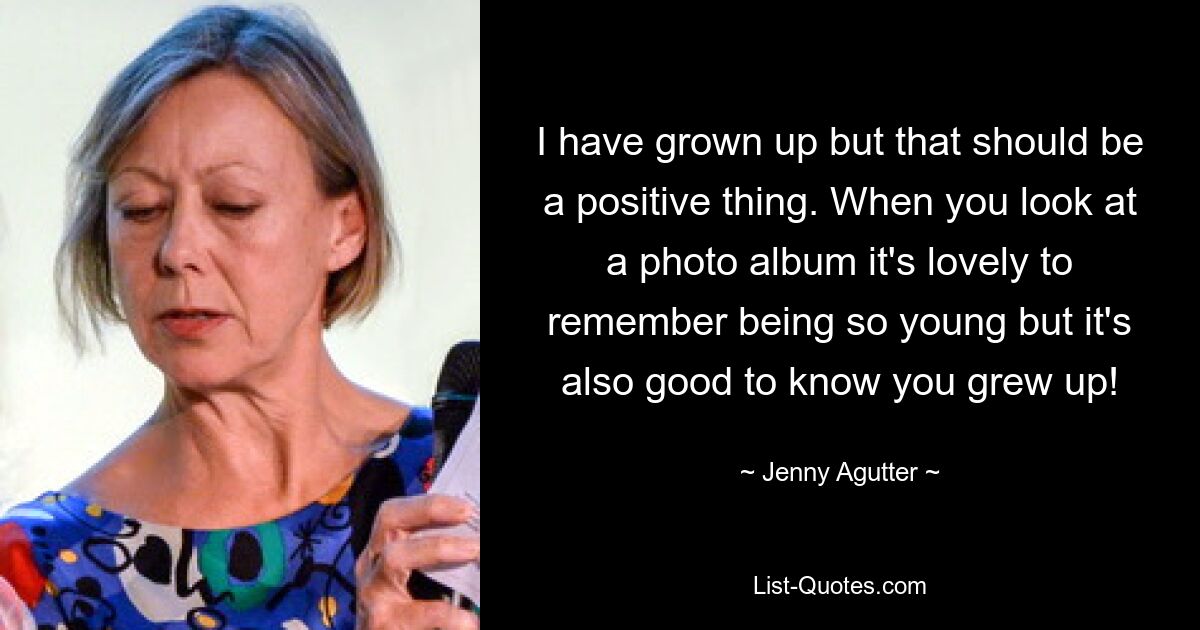 I have grown up but that should be a positive thing. When you look at a photo album it's lovely to remember being so young but it's also good to know you grew up! — © Jenny Agutter