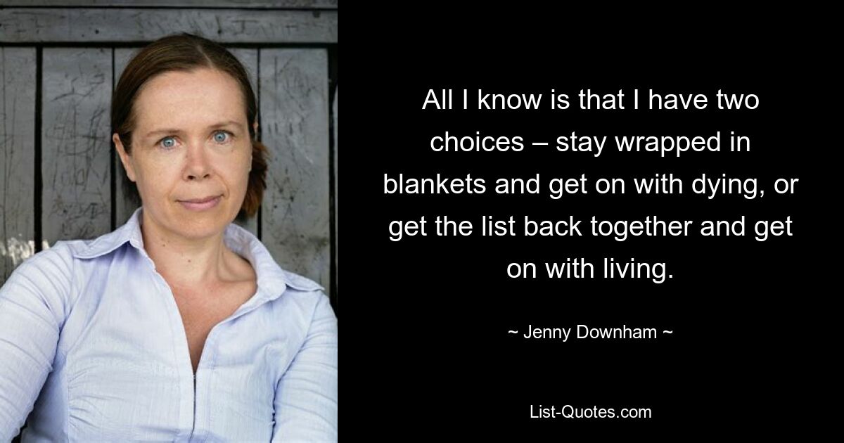 All I know is that I have two choices – stay wrapped in blankets and get on with dying, or get the list back together and get on with living. — © Jenny Downham