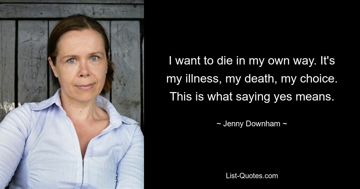 I want to die in my own way. It's my illness, my death, my choice. This is what saying yes means. — © Jenny Downham