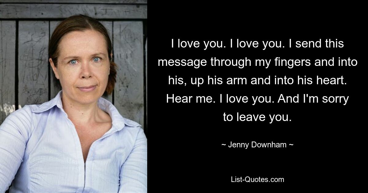 I love you. I love you. I send this message through my fingers and into his, up his arm and into his heart. Hear me. I love you. And I'm sorry to leave you. — © Jenny Downham