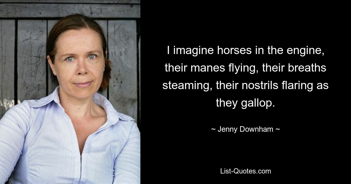 I imagine horses in the engine, their manes flying, their breaths steaming, their nostrils flaring as they gallop. — © Jenny Downham