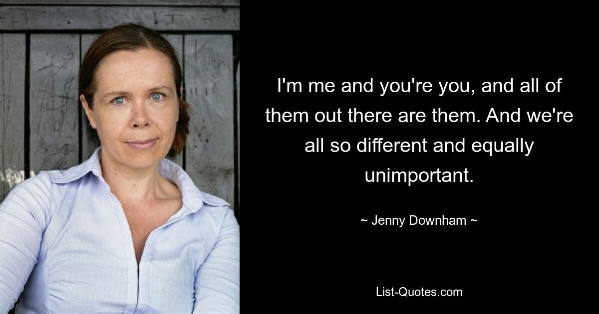 I'm me and you're you, and all of them out there are them. And we're all so different and equally unimportant. — © Jenny Downham