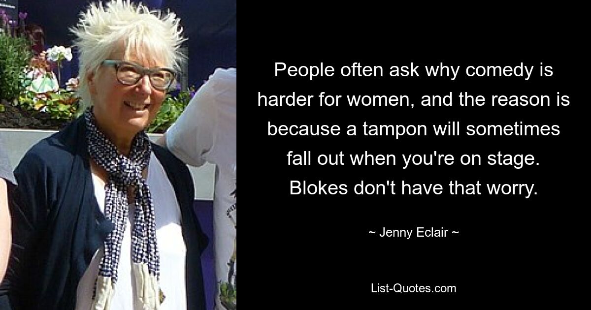 People often ask why comedy is harder for women, and the reason is because a tampon will sometimes fall out when you're on stage. Blokes don't have that worry. — © Jenny Eclair