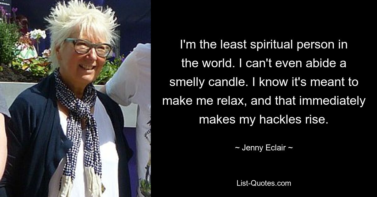 I'm the least spiritual person in the world. I can't even abide a smelly candle. I know it's meant to make me relax, and that immediately makes my hackles rise. — © Jenny Eclair