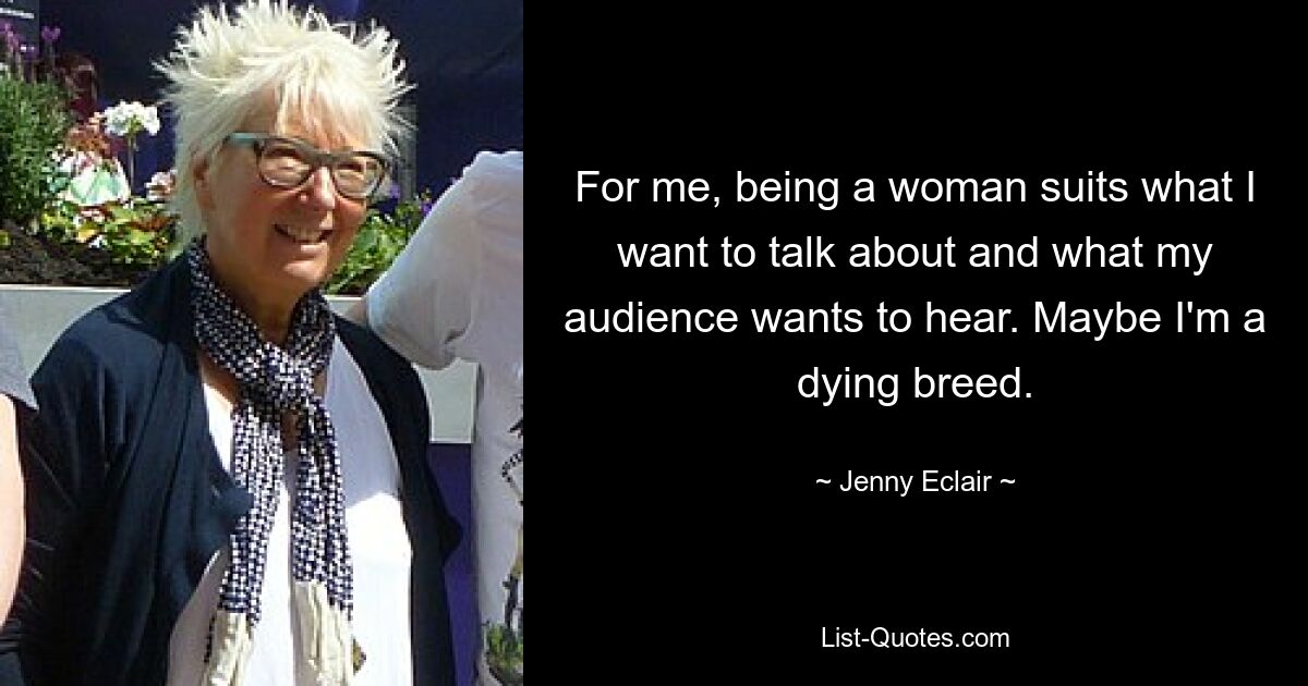 For me, being a woman suits what I want to talk about and what my audience wants to hear. Maybe I'm a dying breed. — © Jenny Eclair