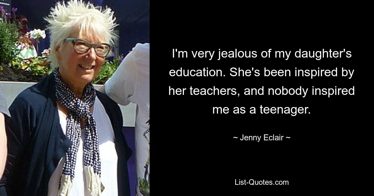 I'm very jealous of my daughter's education. She's been inspired by her teachers, and nobody inspired me as a teenager. — © Jenny Eclair