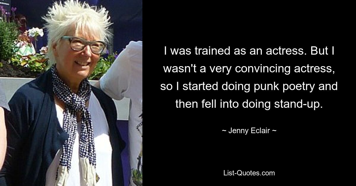 I was trained as an actress. But I wasn't a very convincing actress, so I started doing punk poetry and then fell into doing stand-up. — © Jenny Eclair