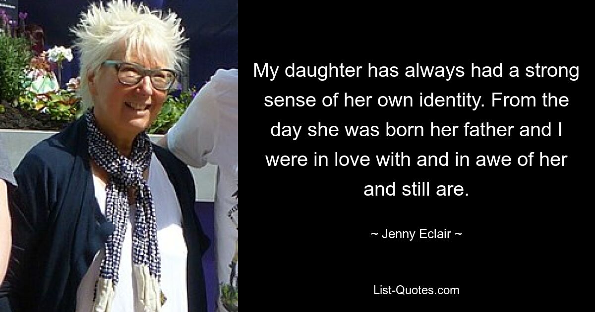 My daughter has always had a strong sense of her own identity. From the day she was born her father and I were in love with and in awe of her and still are. — © Jenny Eclair