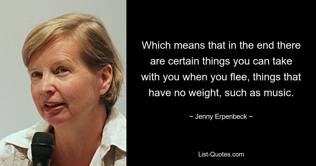 Which means that in the end there are certain things you can take with you when you flee, things that have no weight, such as music. — © Jenny Erpenbeck