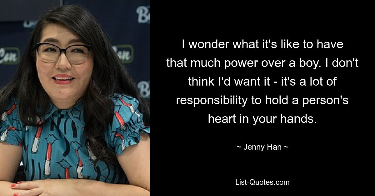 I wonder what it's like to have that much power over a boy. I don't think I'd want it - it's a lot of responsibility to hold a person's heart in your hands. — © Jenny Han