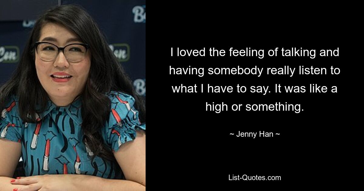 I loved the feeling of talking and having somebody really listen to what I have to say. It was like a high or something. — © Jenny Han