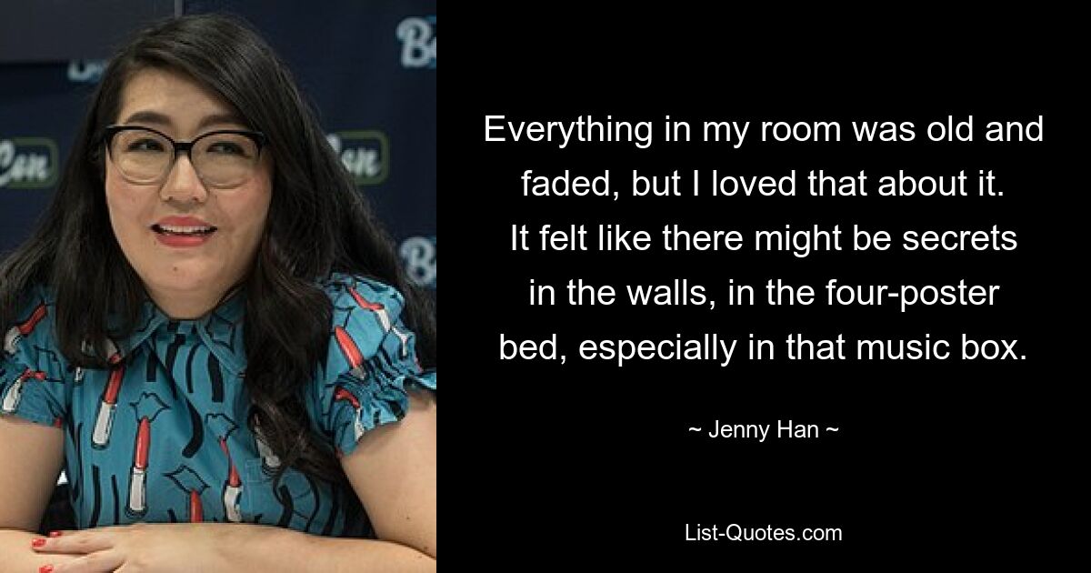 Everything in my room was old and faded, but I loved that about it. It felt like there might be secrets in the walls, in the four-poster bed, especially in that music box. — © Jenny Han