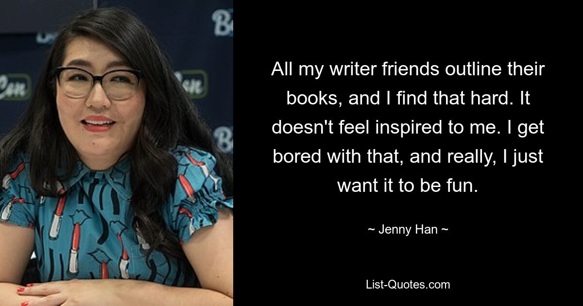 All my writer friends outline their books, and I find that hard. It doesn't feel inspired to me. I get bored with that, and really, I just want it to be fun. — © Jenny Han