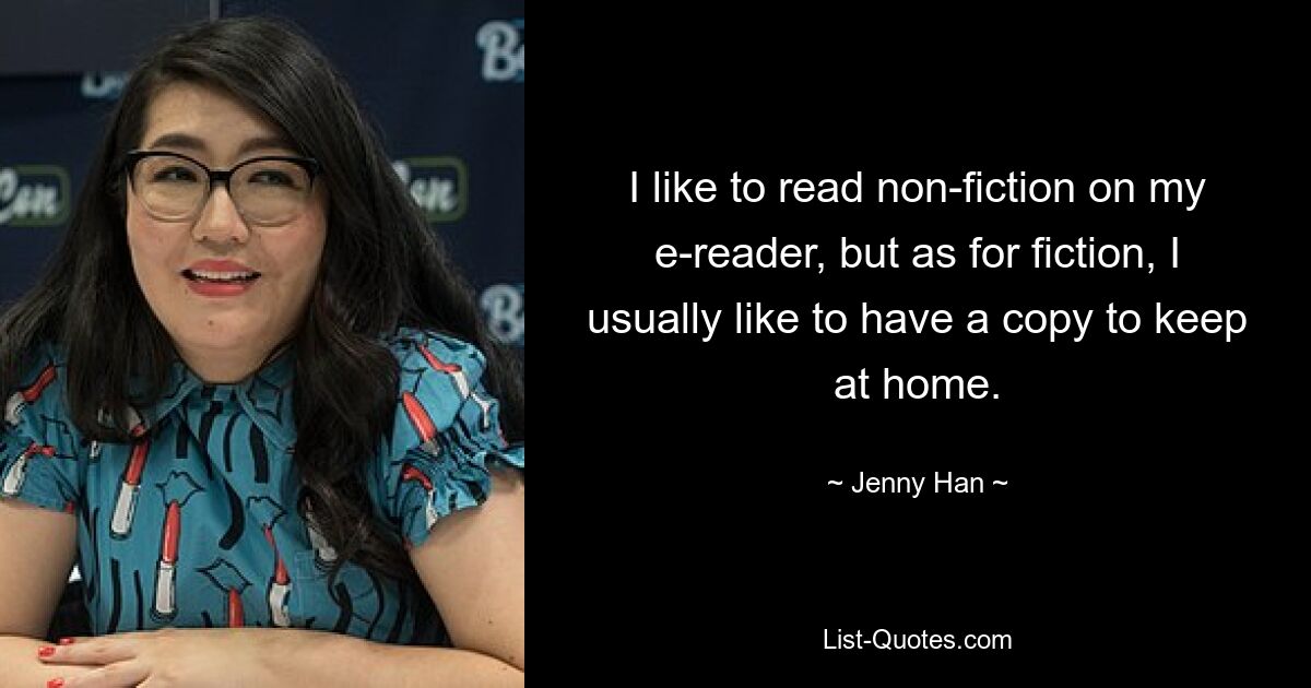 I like to read non-fiction on my e-reader, but as for fiction, I usually like to have a copy to keep at home. — © Jenny Han