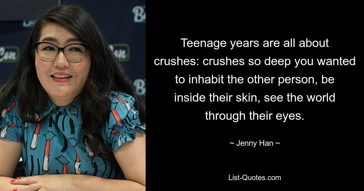 Teenage years are all about crushes: crushes so deep you wanted to inhabit the other person, be inside their skin, see the world through their eyes. — © Jenny Han