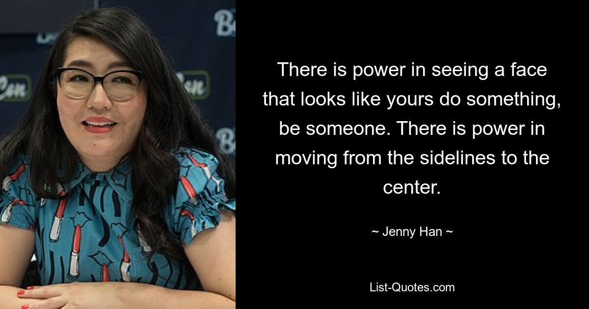 There is power in seeing a face that looks like yours do something, be someone. There is power in moving from the sidelines to the center. — © Jenny Han