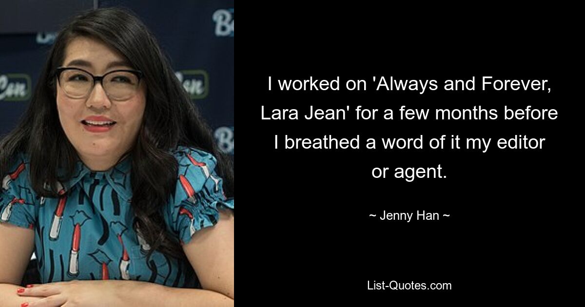 I worked on 'Always and Forever, Lara Jean' for a few months before I breathed a word of it my editor or agent. — © Jenny Han