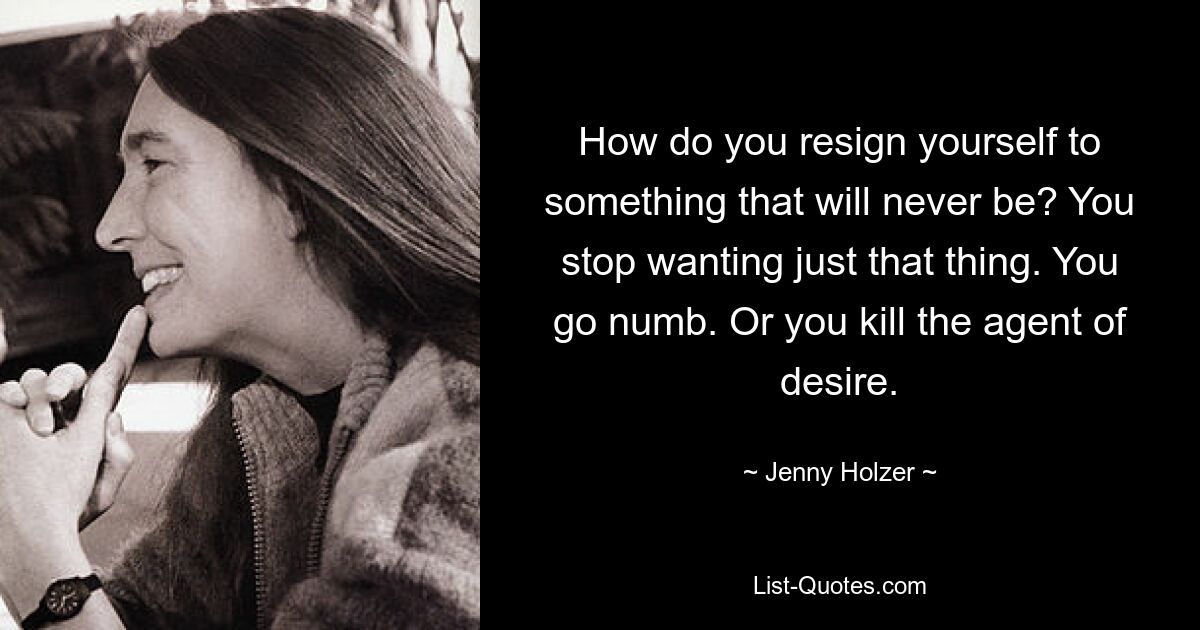 How do you resign yourself to something that will never be? You stop wanting just that thing. You go numb. Or you kill the agent of desire. — © Jenny Holzer