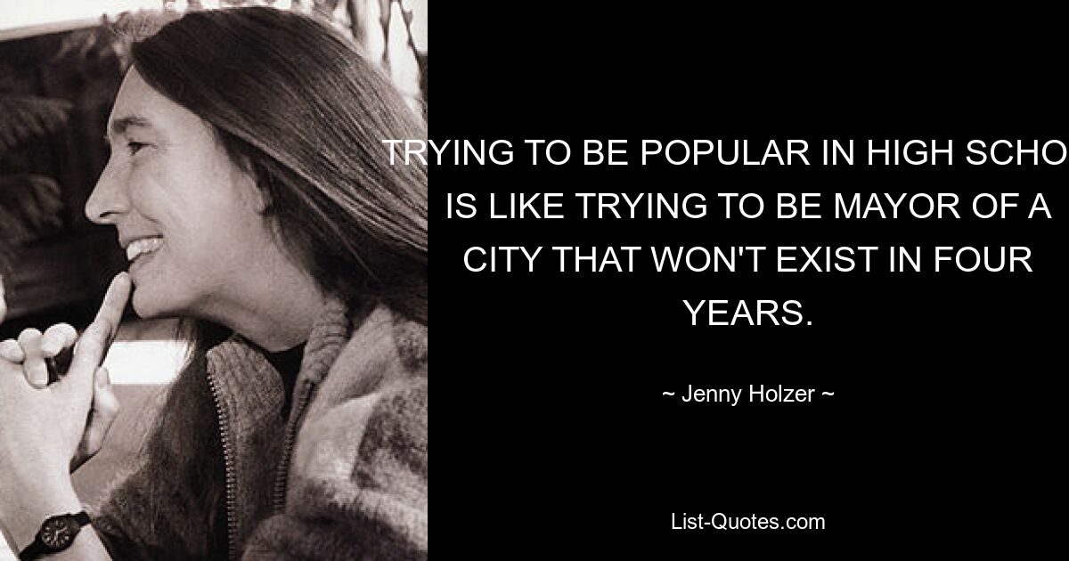 TRYING TO BE POPULAR IN HIGH SCHOOL IS LIKE TRYING TO BE MAYOR OF A CITY THAT WON'T EXIST IN FOUR YEARS. — © Jenny Holzer