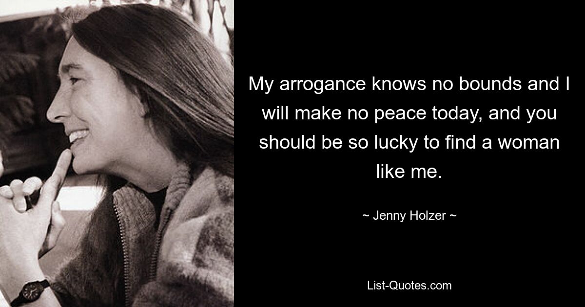 My arrogance knows no bounds and I will make no peace today, and you should be so lucky to find a woman like me. — © Jenny Holzer