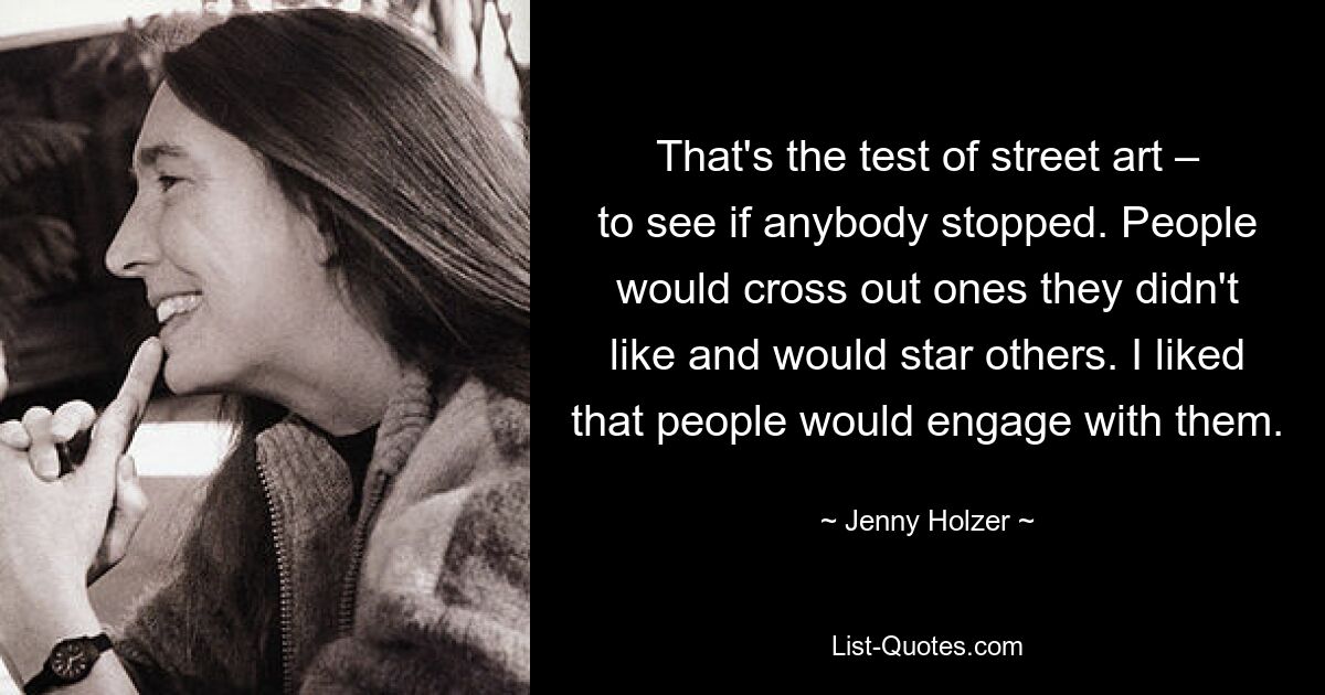 That's the test of street art – to see if anybody stopped. People would cross out ones they didn't like and would star others. I liked that people would engage with them. — © Jenny Holzer