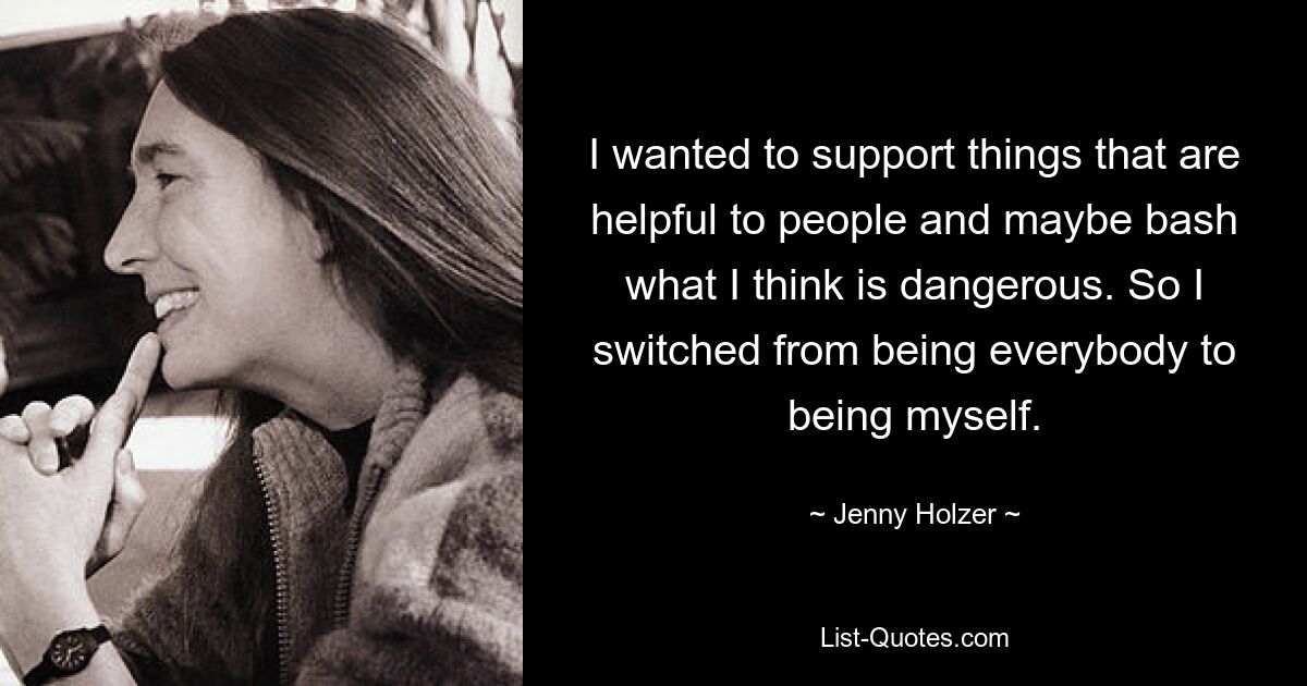 I wanted to support things that are helpful to people and maybe bash what I think is dangerous. So I switched from being everybody to being myself. — © Jenny Holzer