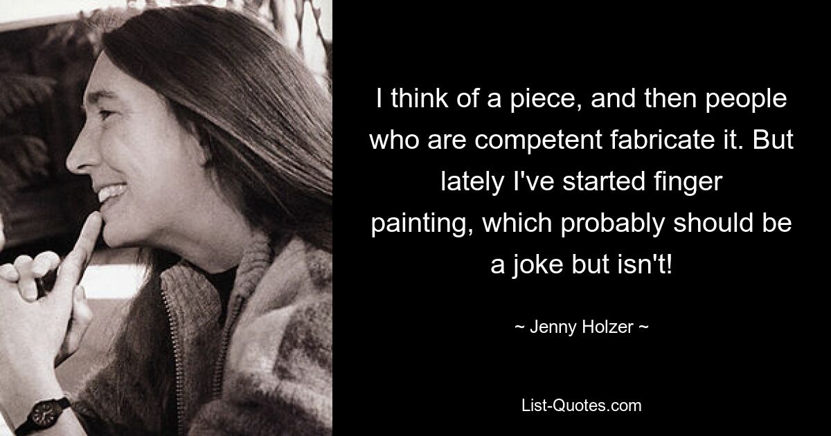 I think of a piece, and then people who are competent fabricate it. But lately I've started finger painting, which probably should be a joke but isn't! — © Jenny Holzer