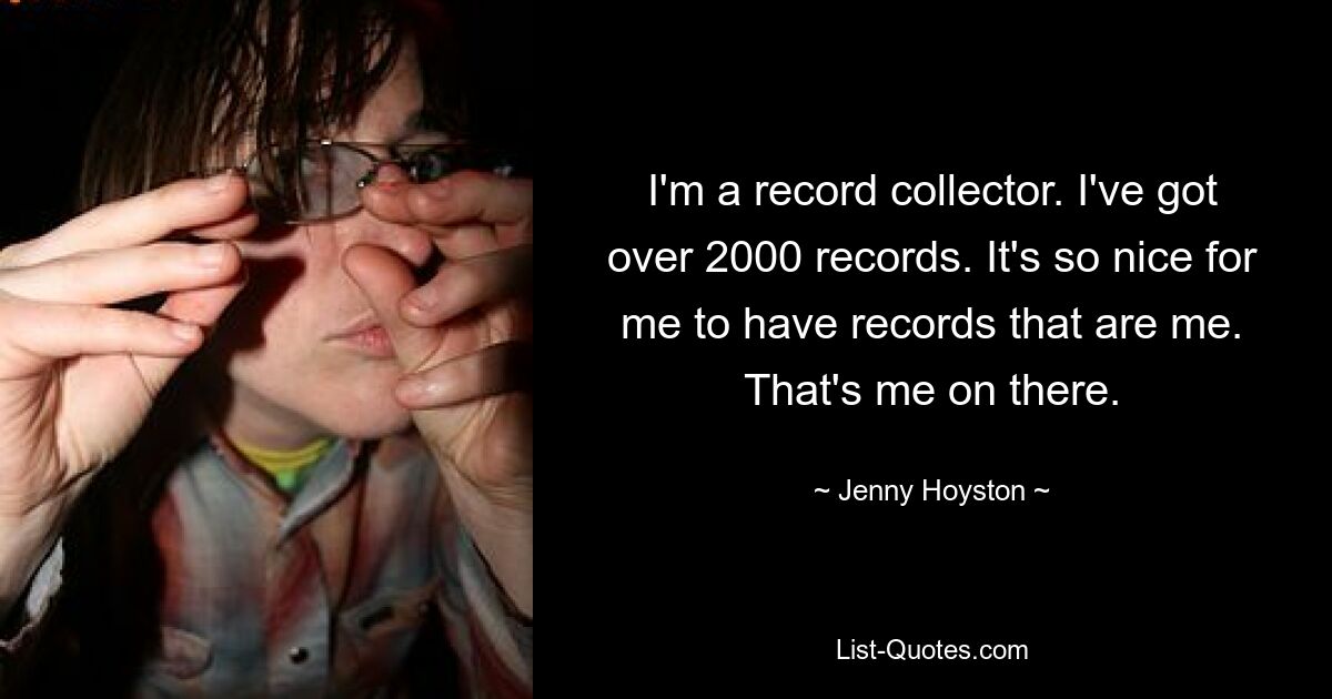 I'm a record collector. I've got over 2000 records. It's so nice for me to have records that are me. That's me on there. — © Jenny Hoyston