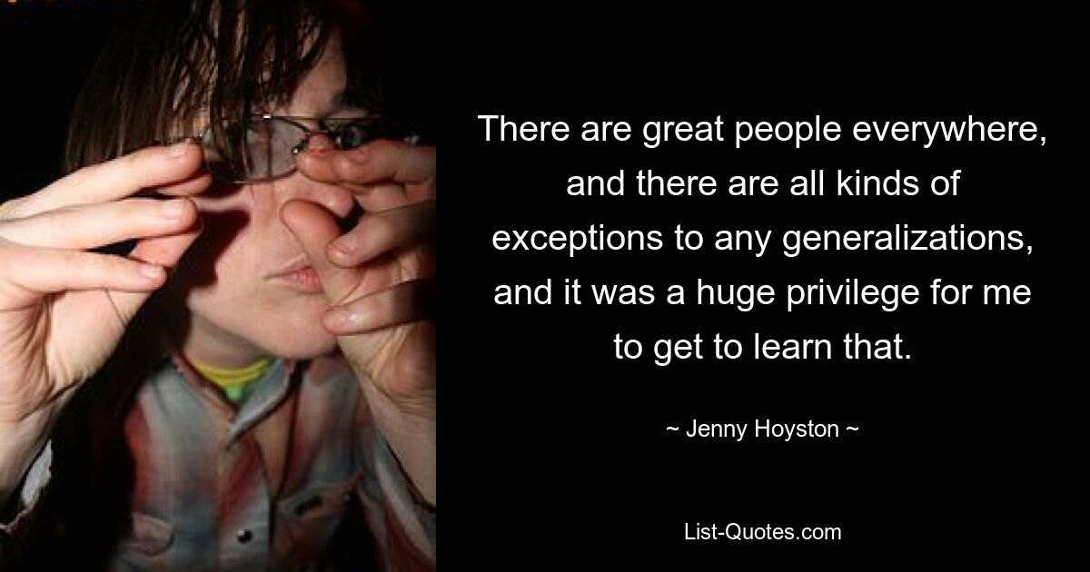 There are great people everywhere, and there are all kinds of exceptions to any generalizations, and it was a huge privilege for me to get to learn that. — © Jenny Hoyston