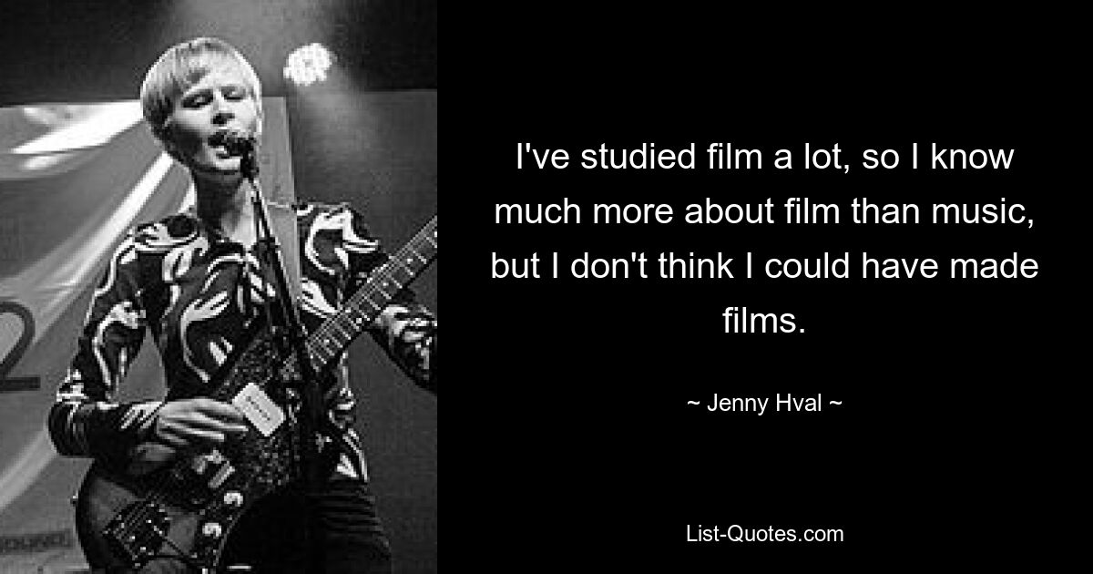 I've studied film a lot, so I know much more about film than music, but I don't think I could have made films. — © Jenny Hval