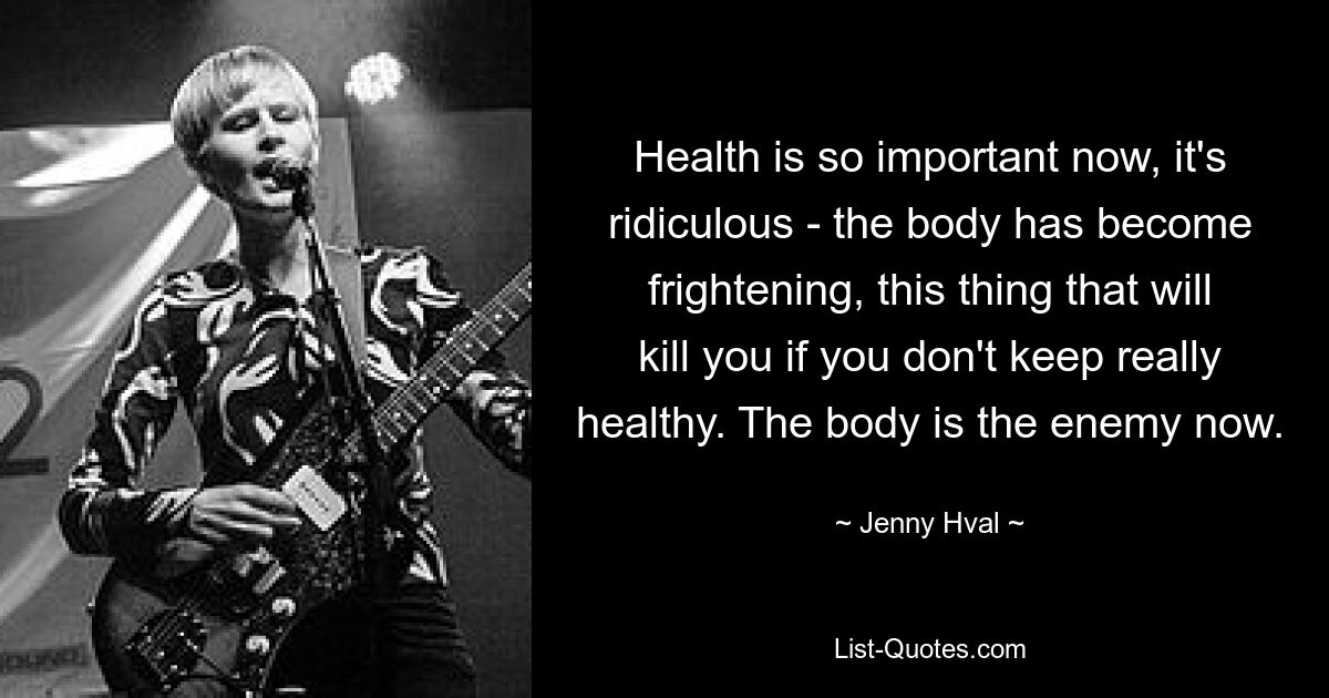 Health is so important now, it's ridiculous - the body has become frightening, this thing that will kill you if you don't keep really healthy. The body is the enemy now. — © Jenny Hval