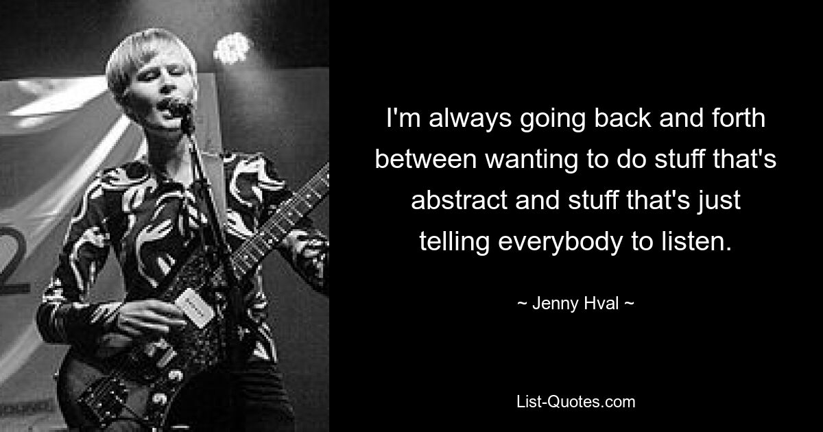 I'm always going back and forth between wanting to do stuff that's abstract and stuff that's just telling everybody to listen. — © Jenny Hval