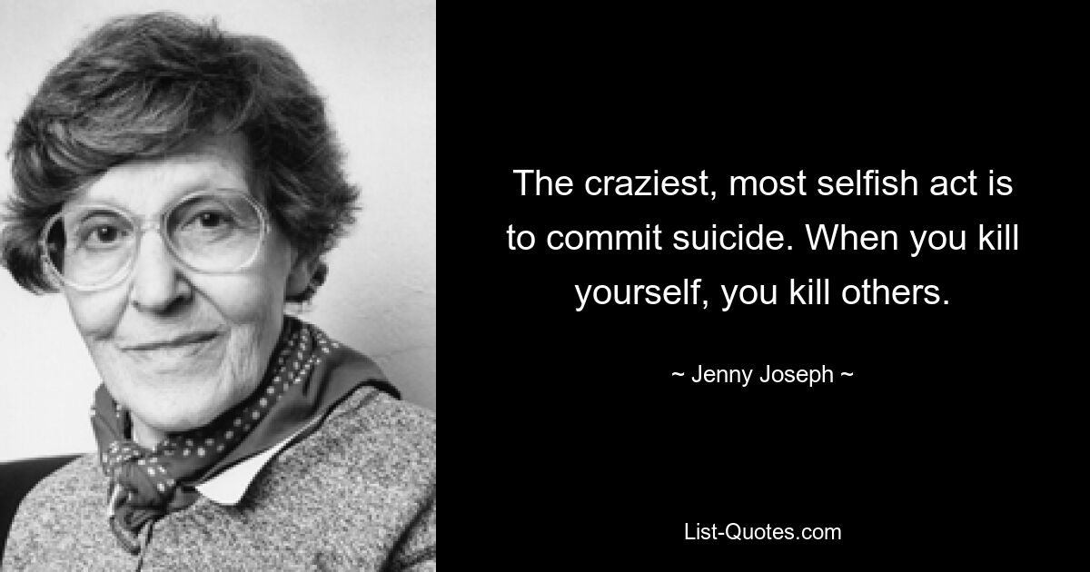 The craziest, most selfish act is to commit suicide. When you kill yourself, you kill others. — © Jenny Joseph