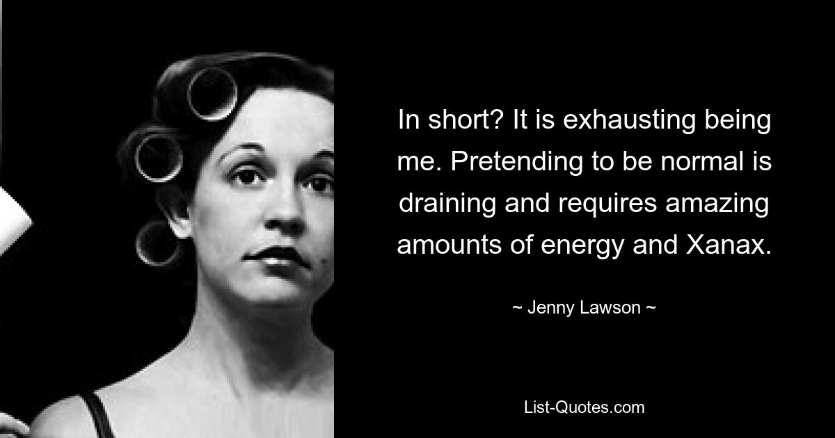 In short? It is exhausting being me. Pretending to be normal is draining and requires amazing amounts of energy and Xanax. — © Jenny Lawson