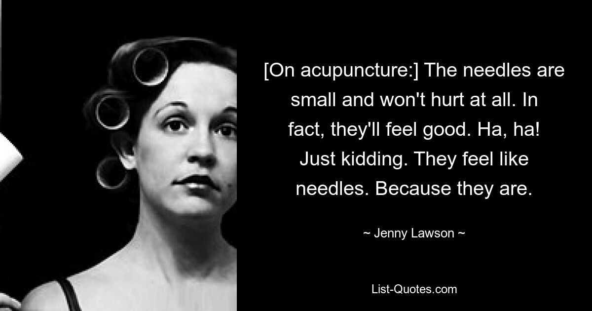 [On acupuncture:] The needles are small and won't hurt at all. In fact, they'll feel good. Ha, ha! Just kidding. They feel like needles. Because they are. — © Jenny Lawson