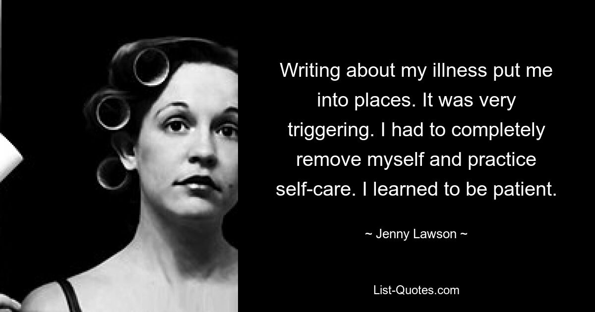 Writing about my illness put me into places. It was very triggering. I had to completely remove myself and practice self-care. I learned to be patient. — © Jenny Lawson