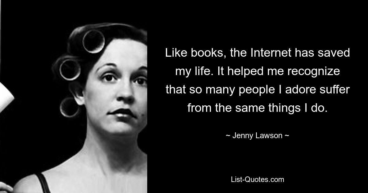 Like books, the Internet has saved my life. It helped me recognize that so many people I adore suffer from the same things I do. — © Jenny Lawson