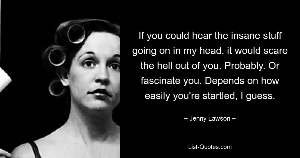 If you could hear the insane stuff going on in my head, it would scare the hell out of you. Probably. Or fascinate you. Depends on how easily you're startled, I guess. — © Jenny Lawson