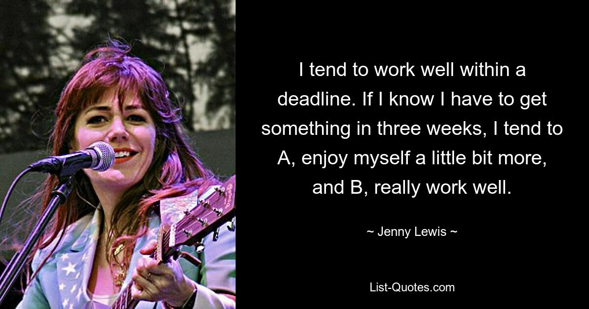 I tend to work well within a deadline. If I know I have to get something in three weeks, I tend to A, enjoy myself a little bit more, and B, really work well. — © Jenny Lewis