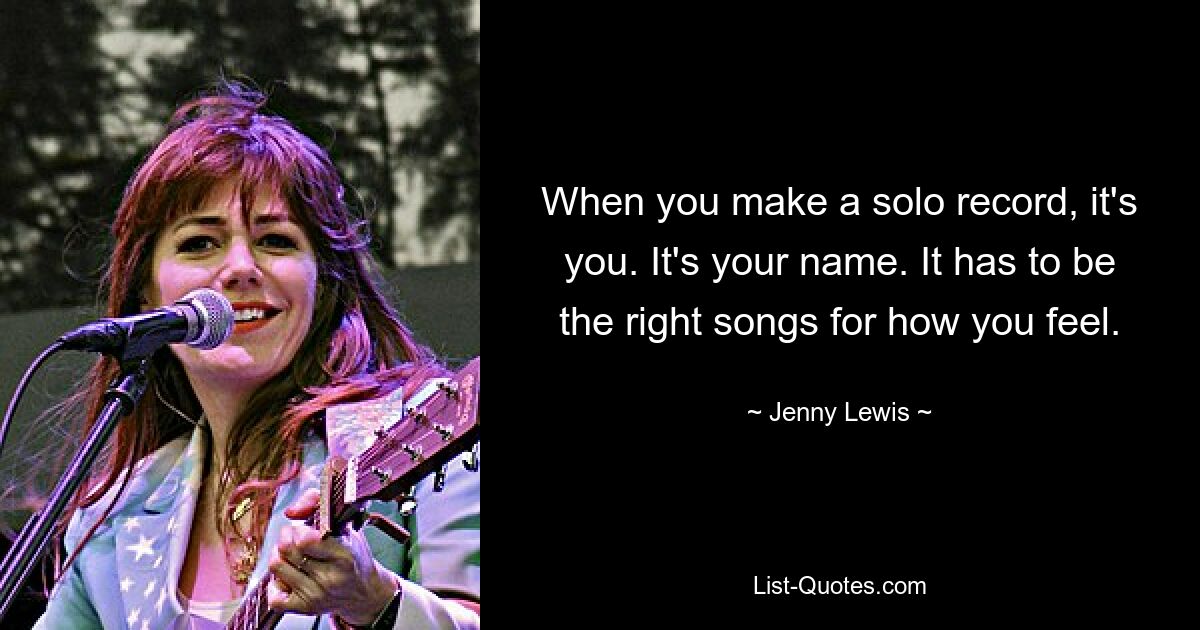 When you make a solo record, it's you. It's your name. It has to be the right songs for how you feel. — © Jenny Lewis