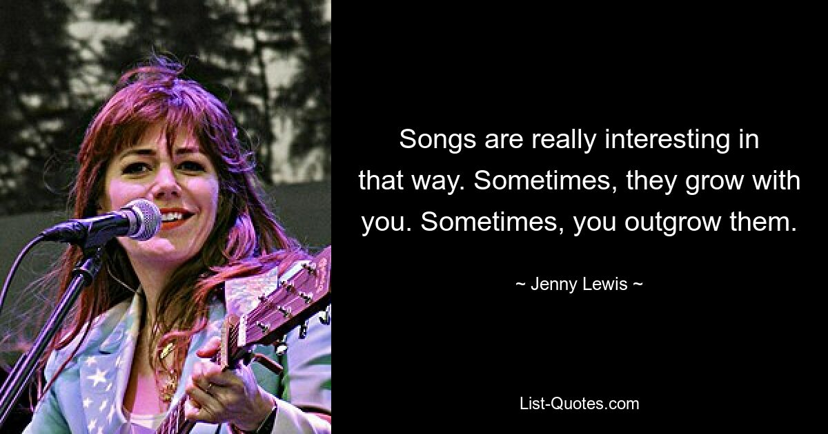 Songs are really interesting in that way. Sometimes, they grow with you. Sometimes, you outgrow them. — © Jenny Lewis