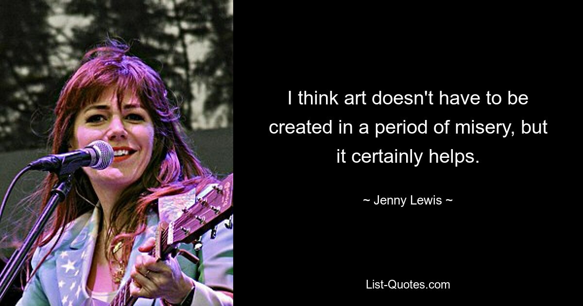 I think art doesn't have to be created in a period of misery, but it certainly helps. — © Jenny Lewis