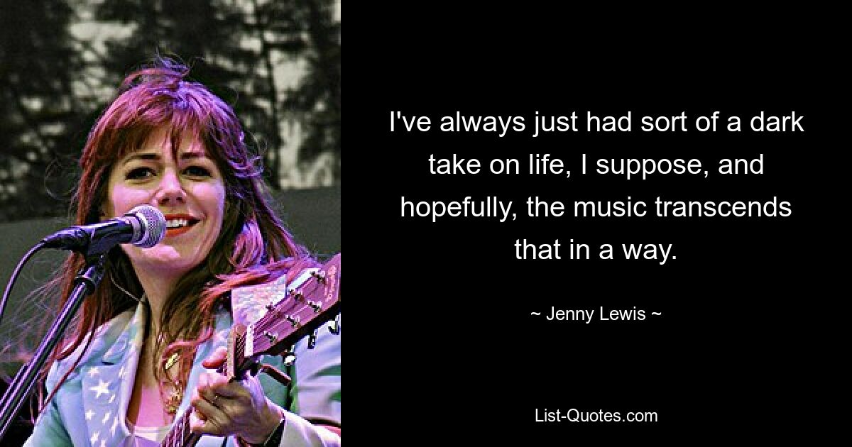 I've always just had sort of a dark take on life, I suppose, and hopefully, the music transcends that in a way. — © Jenny Lewis