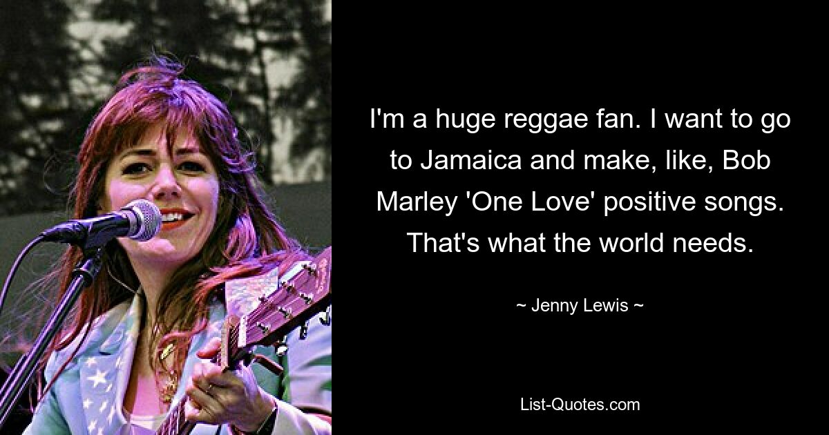 Ich bin ein großer Reggae-Fan. Ich möchte nach Jamaika gehen und positive Songs wie „One Love“ von Bob Marley machen. Das ist es, was die Welt braucht. — © Jenny Lewis