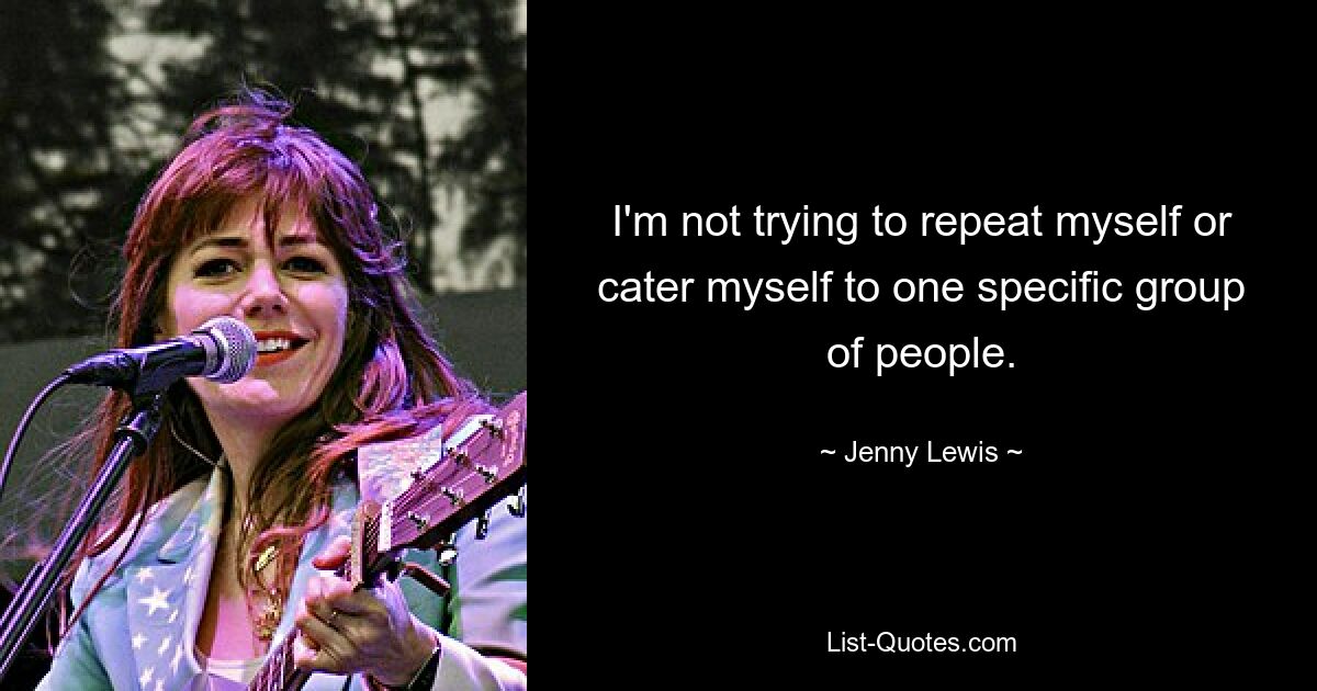 I'm not trying to repeat myself or cater myself to one specific group of people. — © Jenny Lewis