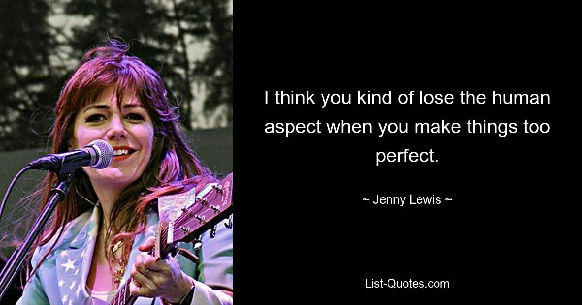 I think you kind of lose the human aspect when you make things too perfect. — © Jenny Lewis